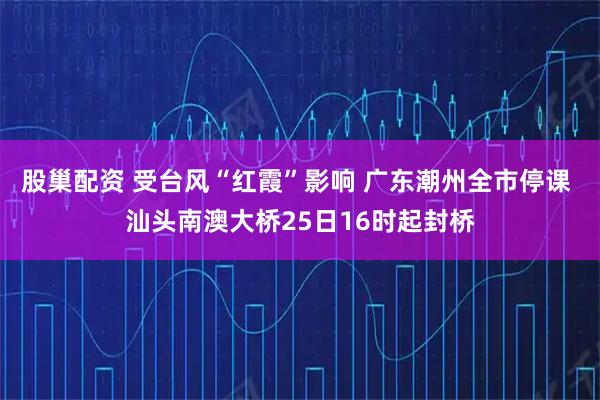 股巢配资 受台风“红霞”影响 广东潮州全市停课 汕头南澳大桥25日16时起封桥