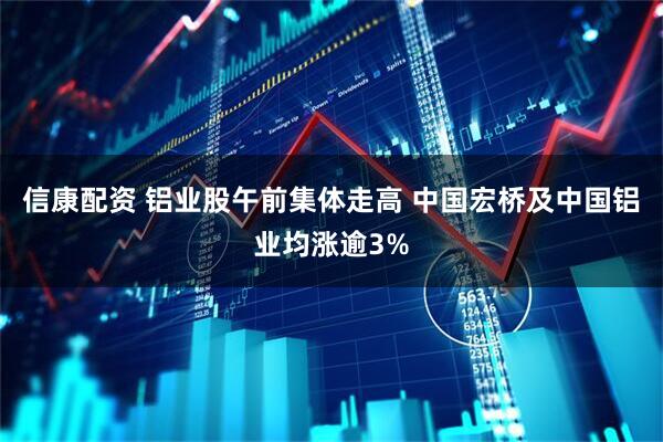 信康配资 铝业股午前集体走高 中国宏桥及中国铝业均涨逾3%