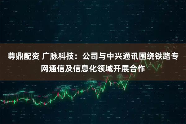 尊鼎配资 广脉科技：公司与中兴通讯围绕铁路专网通信及信息化领域开展合作
