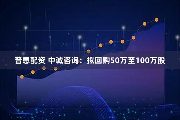 普患配资 中诚咨询：拟回购50万至100万股